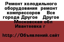 Ремонт холодильного оборудования, ремонт компрессоров. - Все города Другое » Другое   . Московская обл.,Ивантеевка г.